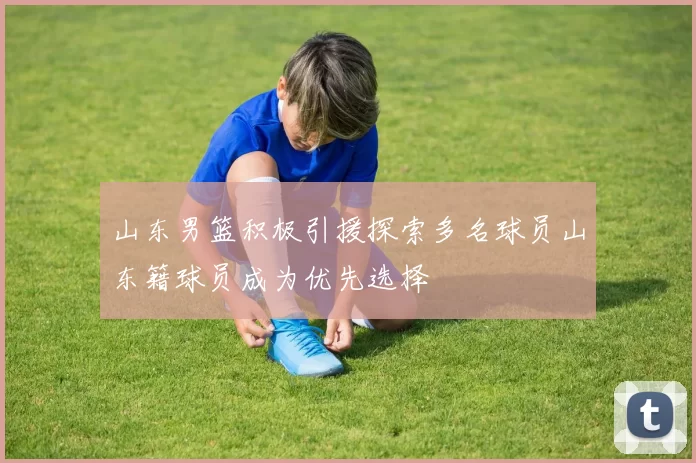 山东男篮积极引援探索多名球员山东籍球员成为优先选择