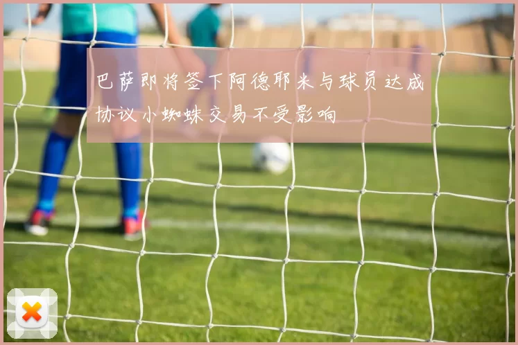 巴萨即将签下阿德耶米与球员达成协议小蜘蛛交易不受影响