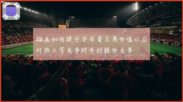 雄鹿如何提升字母哥交易价值以应对热火等竞争对手的报价竞争