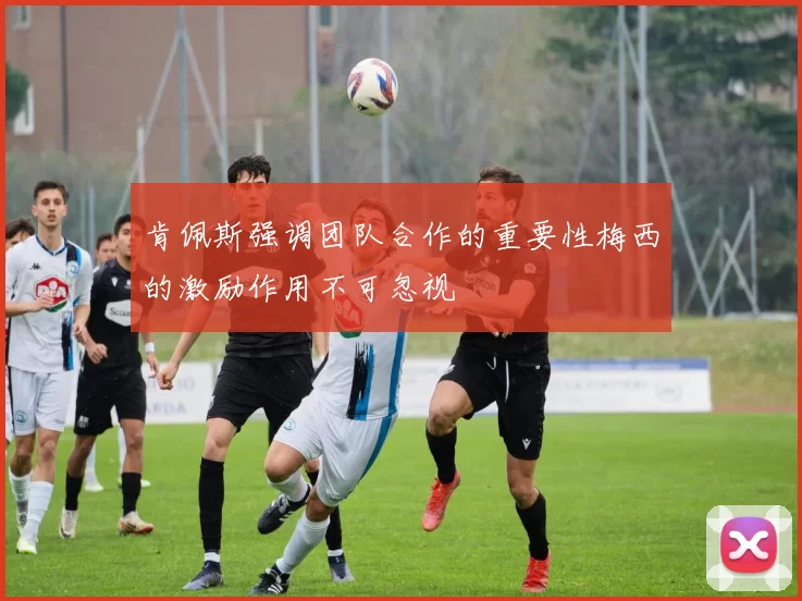 肯佩斯强调团队合作的重要性梅西的激励作用不可忽视
