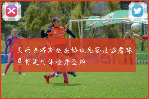 贝西克塔斯达成协议免签厄兹詹球员将进行体检并签约