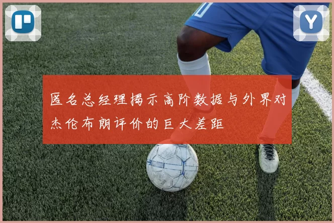匿名总经理揭示高阶数据与外界对杰伦布朗评价的巨大差距
