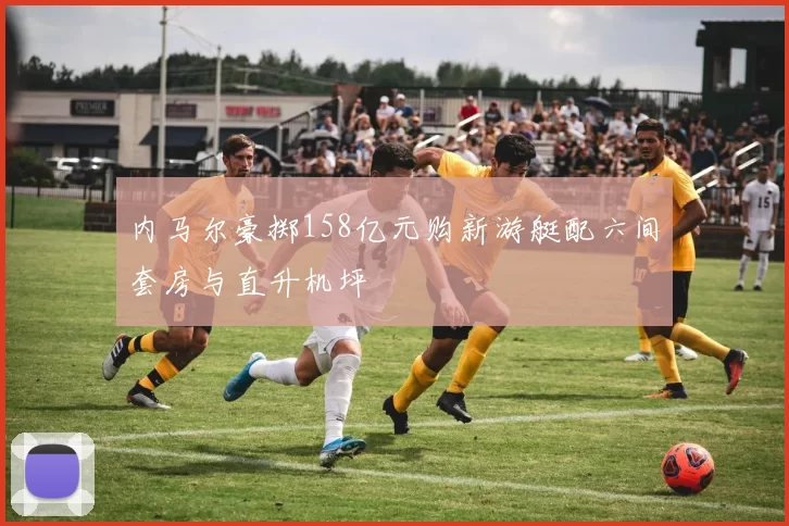内马尔豪掷158亿元购新游艇配六间套房与直升机坪