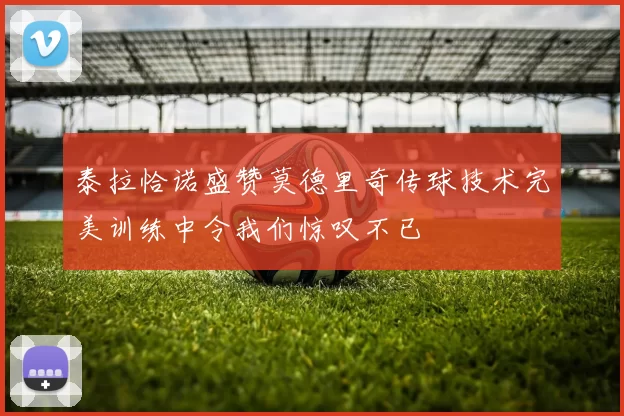 泰拉恰诺盛赞莫德里奇传球技术完美训练中令我们惊叹不已
