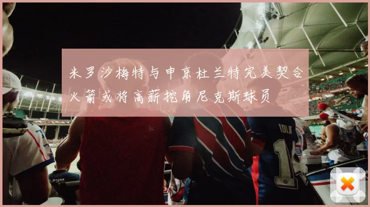 米罗沙梅特与申京杜兰特完美契合火箭或将高薪挖角尼克斯球员