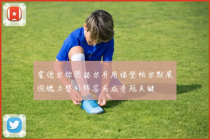 霍德尔称图赫尔弃用福登帕尔默展现魄力替补阵容或成夺冠关键